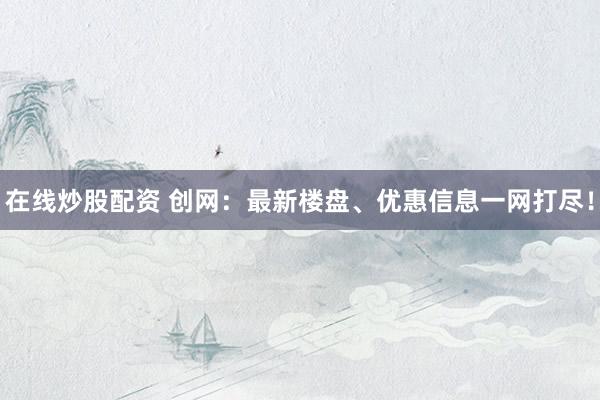 在线炒股配资 创网：最新楼盘、优惠信息一网打尽！