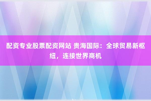 配资专业股票配资网站 贵海国际：全球贸易新枢纽，连接世界商机
