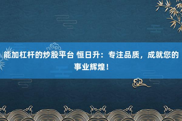 能加杠杆的炒股平台 恒日升：专注品质，成就您的事业辉煌！