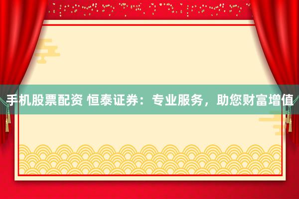 手机股票配资 恒泰证券：专业服务，助您财富增值