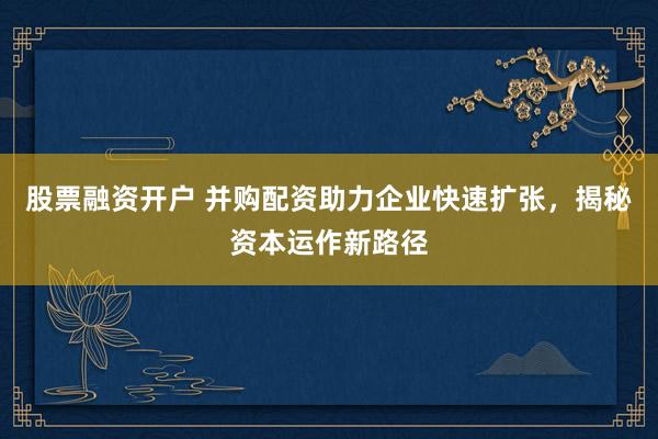 股票融资开户 并购配资助力企业快速扩张，揭秘资本运作新路径