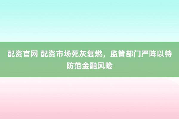 配资官网 配资市场死灰复燃，监管部门严阵以待防范金融风险