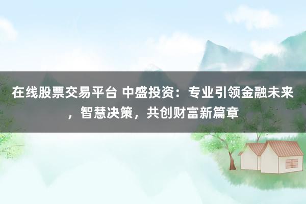 在线股票交易平台 中盛投资：专业引领金融未来，智慧决策，共创财富新篇章