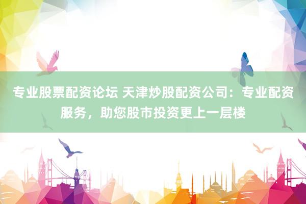 专业股票配资论坛 天津炒股配资公司：专业配资服务，助您股市投资更上一层楼