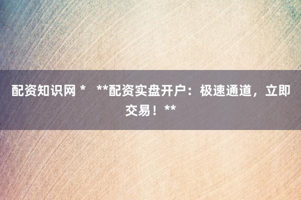 配资知识网 *   **配资实盘开户：极速通道，立即交易！**