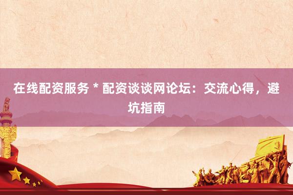 在线配资服务 * 配资谈谈网论坛：交流心得，避坑指南