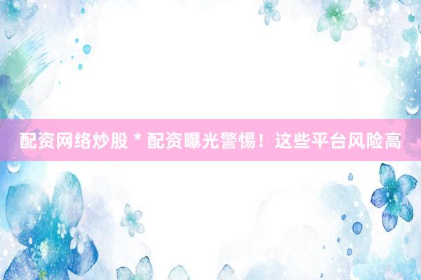 配资网络炒股 * 配资曝光警惕！这些平台风险高