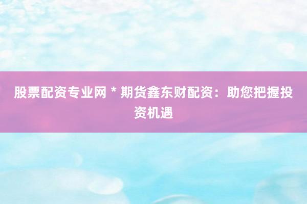 股票配资专业网 * 期货鑫东财配资：助您把握投资机遇