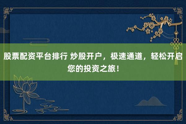 股票配资平台排行 炒股开户，极速通道，轻松开启您的投资之旅！
