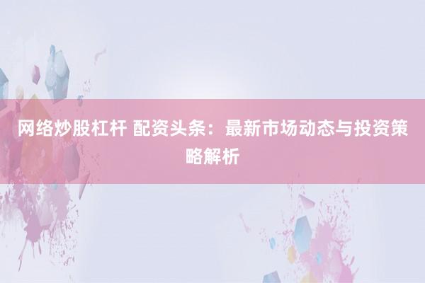 网络炒股杠杆 配资头条：最新市场动态与投资策略解析
