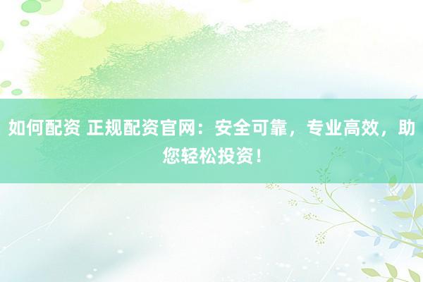 如何配资 正规配资官网：安全可靠，专业高效，助您轻松投资！