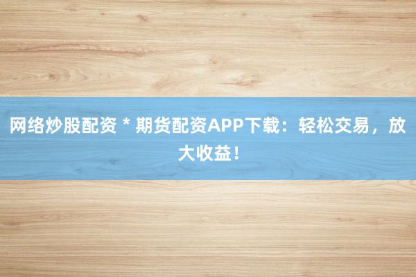 网络炒股配资 * 期货配资APP下载：轻松交易，放大收益！