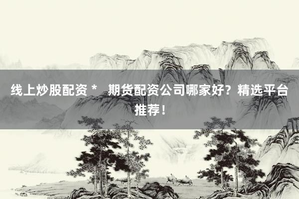 线上炒股配资 *   期货配资公司哪家好？精选平台推荐！