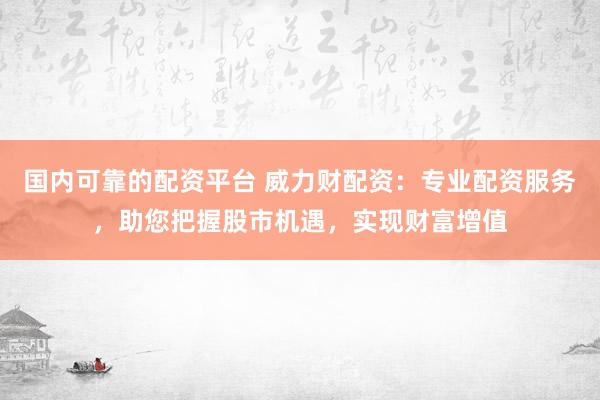 国内可靠的配资平台 威力财配资：专业配资服务，助您把握股市机遇，实现财富增值