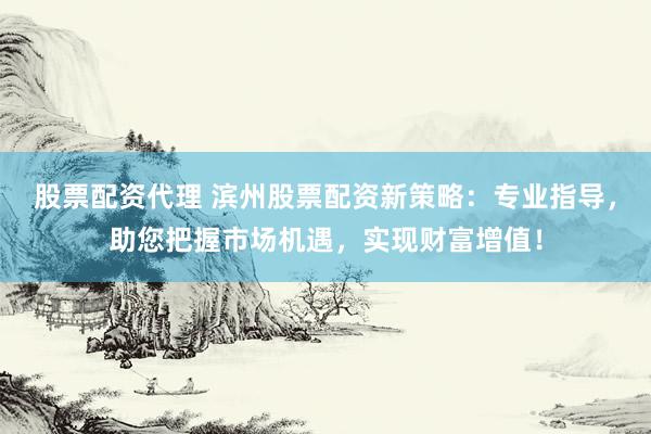 股票配资代理 滨州股票配资新策略：专业指导，助您把握市场机遇，实现财富增值！
