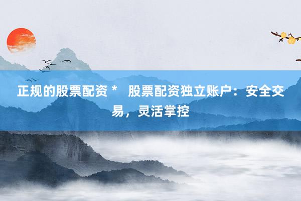 正规的股票配资 *   股票配资独立账户：安全交易，灵活掌控