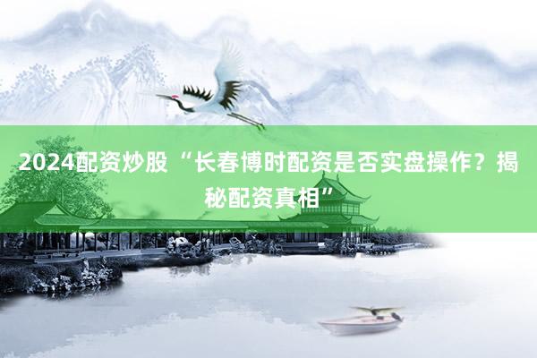 2024配资炒股 “长春博时配资是否实盘操作？揭秘配资真相”