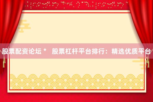 股票配资论坛 *   股票杠杆平台排行：精选优质平台