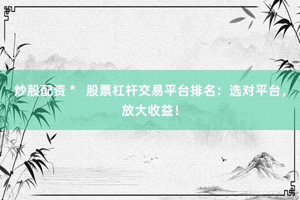 炒股配资 *   股票杠杆交易平台排名：选对平台，放大收益！