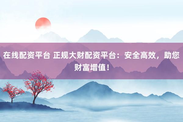 在线配资平台 正规大财配资平台：安全高效，助您财富增值！