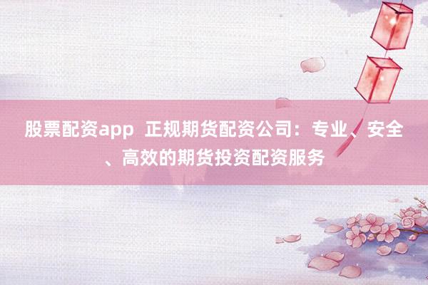 股票配资app  正规期货配资公司：专业、安全、高效的期货投资配资服务