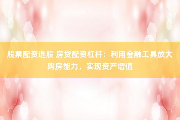 股票配资选股 房贷配资杠杆：利用金融工具放大购房能力，实现资产增值