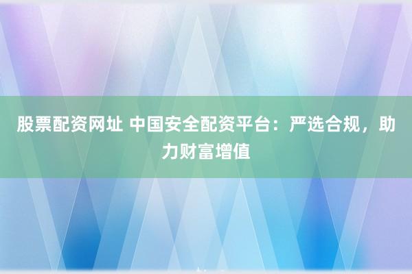 股票配资网址 中国安全配资平台：严选合规，助力财富增值