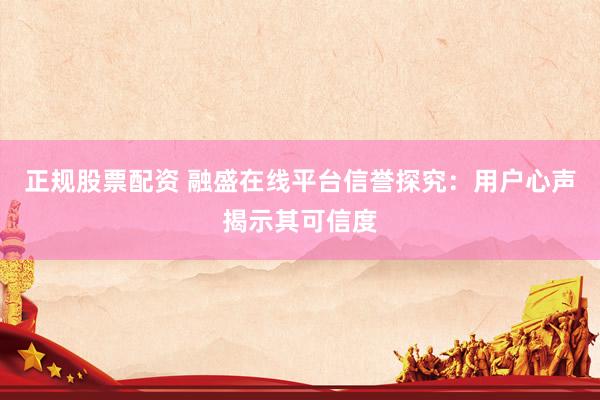 正规股票配资 融盛在线平台信誉探究：用户心声揭示其可信度