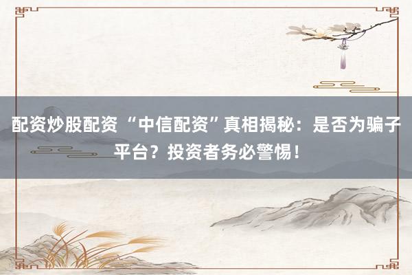 配资炒股配资 “中信配资”真相揭秘：是否为骗子平台？投资者务必警惕！