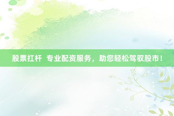 股票扛杆  专业配资服务，助您轻松驾驭股市！
