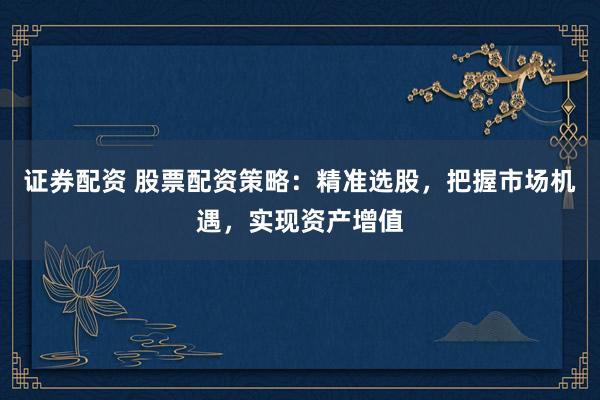 证券配资 股票配资策略：精准选股，把握市场机遇，实现资产增值
