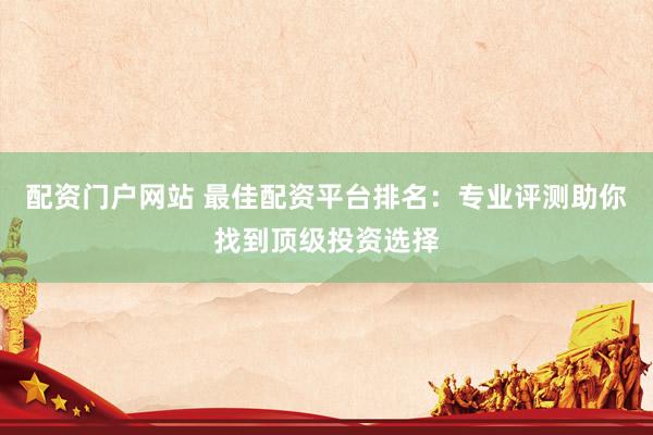 配资门户网站 最佳配资平台排名：专业评测助你找到顶级投资选择