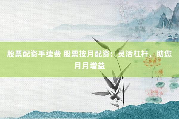 股票配资手续费 股票按月配资：灵活杠杆，助您月月增益
