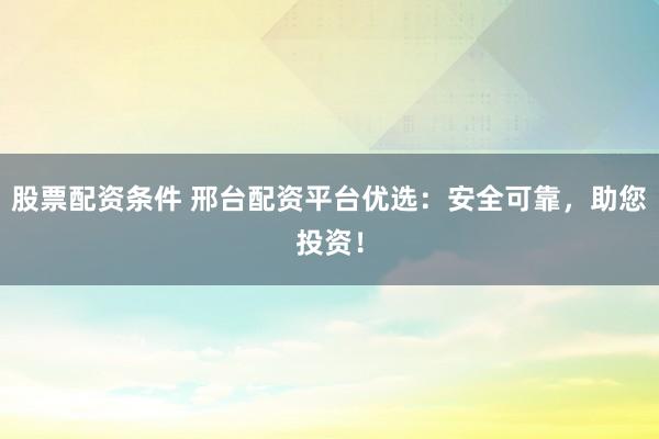 股票配资条件 邢台配资平台优选：安全可靠，助您投资！