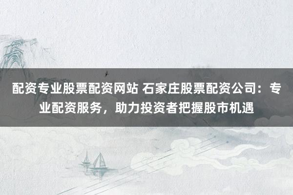 配资专业股票配资网站 石家庄股票配资公司：专业配资服务，助力投资者把握股市机遇