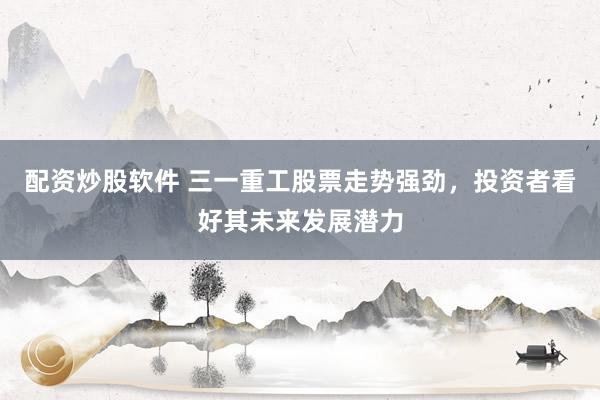 配资炒股软件 三一重工股票走势强劲，投资者看好其未来发展潜力