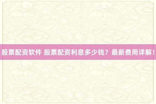 股票配资软件 股票配资利息多少钱？最新费用详解！