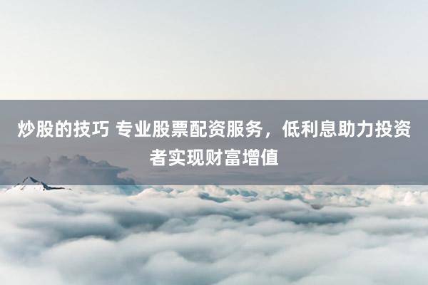 炒股的技巧 专业股票配资服务，低利息助力投资者实现财富增值