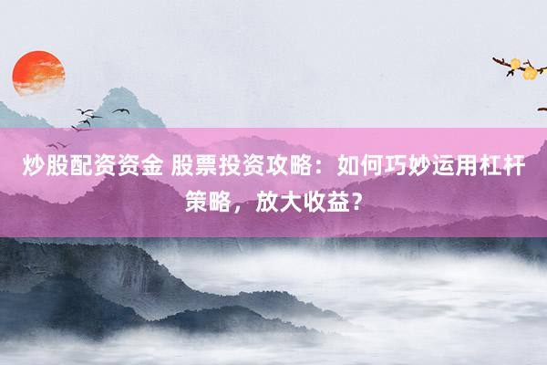 炒股配资资金 股票投资攻略：如何巧妙运用杠杆策略，放大收益？