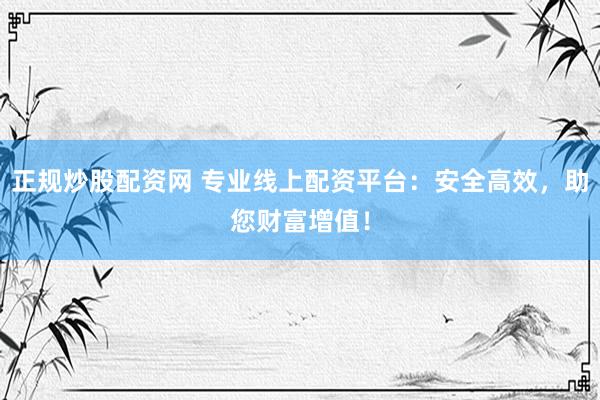 正规炒股配资网 专业线上配资平台：安全高效，助您财富增值！