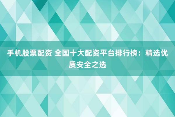 手机股票配资 全国十大配资平台排行榜：精选优质安全之选