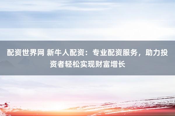 配资世界网 新牛人配资：专业配资服务，助力投资者轻松实现财富增长