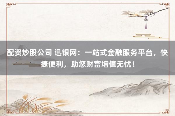 配资炒股公司 迅银网：一站式金融服务平台，快捷便利，助您财富增值无忧！
