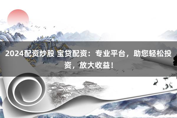 2024配资炒股 宝贷配资：专业平台，助您轻松投资，放大收益！
