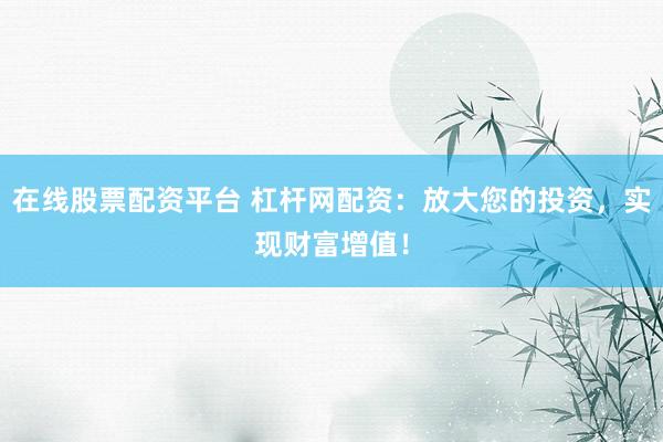 在线股票配资平台 杠杆网配资：放大您的投资，实现财富增值！