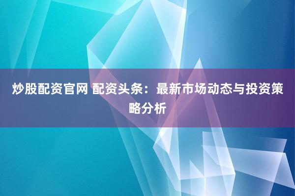 炒股配资官网 配资头条：最新市场动态与投资策略分析