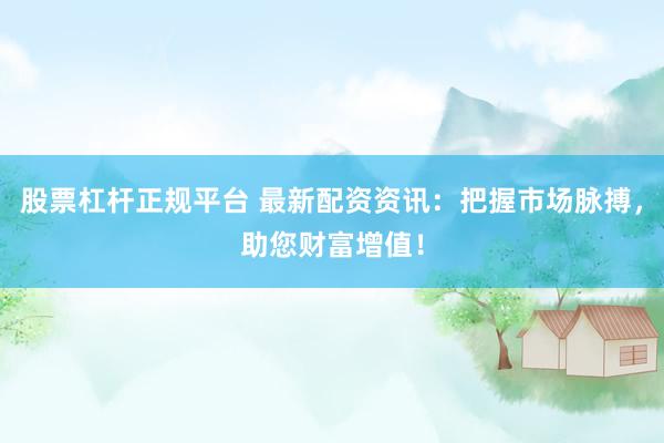 股票杠杆正规平台 最新配资资讯：把握市场脉搏，助您财富增值！