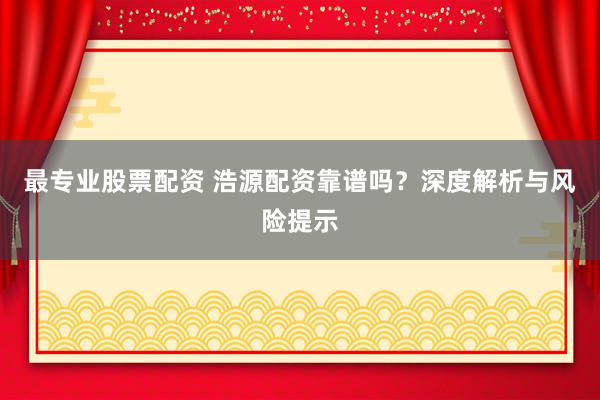 最专业股票配资 浩源配资靠谱吗？深度解析与风险提示