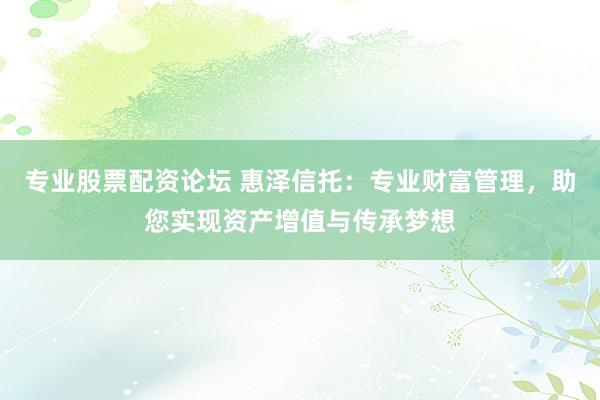 专业股票配资论坛 惠泽信托：专业财富管理，助您实现资产增值与传承梦想