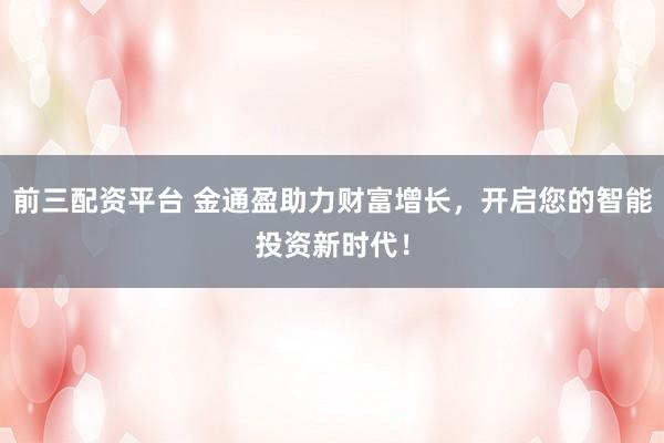 前三配资平台 金通盈助力财富增长，开启您的智能投资新时代！